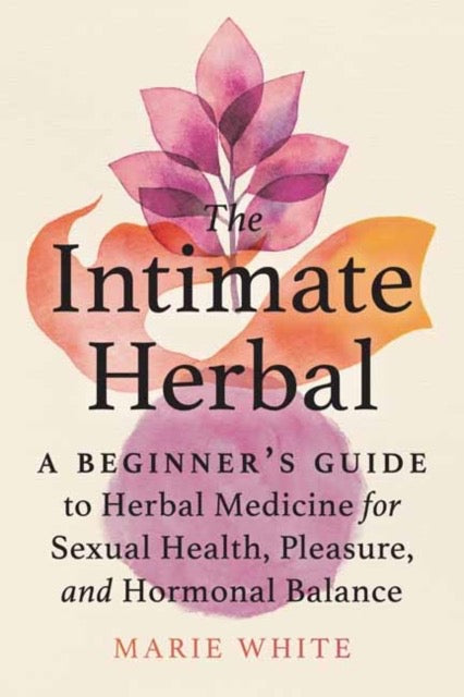 The Intimate Herbal : A Beginner's Guide to Herbal Medicine for Sexual Health, Pleasure, and Hormonal Balance by Marie White