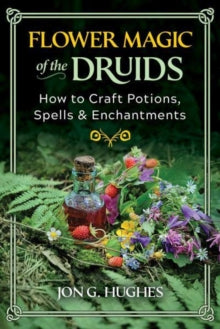 Flower Magic of the Druids : How to Craft Potions, Spells, and Enchantments by Jon G. Hughes